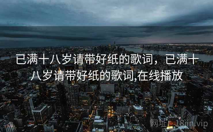 已满十八岁请带好纸的歌词,已满十八岁请带好纸的歌词,在线播放 已满十八岁请带好纸的歌词,已满十八岁请带好纸的歌词,在线播放