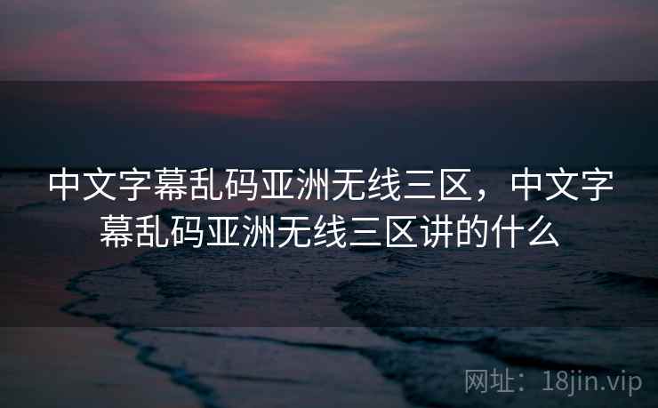 中文字幕乱码亚洲无线三区，中文字幕乱码亚洲无线三区讲的什么
