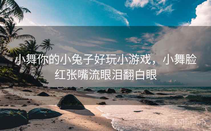 小舞你的小兔子好玩小游戏，小舞脸红张嘴流眼泪翻白眼